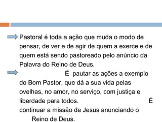 Pastoral é toda a ação que muda o modo de
pensar, de ver e de agir de quem a exerce e de
quem está sendo pastoreado pelo anúncio da
Palavra do Reino de Deus.
É pautar as ações a exemplo
do Bom Pastor, que dá a sua vida pelas
ovelhas, no amor, no serviço, com justiça e
liberdade para todos. É
continuar a missão de Jesus anunciando o
Reino de Deus.
 