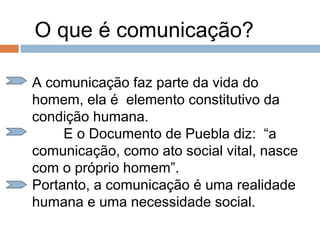 O que é comunicação?
A comunicação faz parte da vida do
homem, ela é elemento constitutivo da
condição humana.
E o Documento de Puebla diz: “a
comunicação, como ato social vital, nasce
com o próprio homem”.
Portanto, a comunicação é uma realidade
humana e uma necessidade social.
 