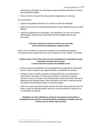 Como implantar os 5s 11
materiais que não podem ser misturados ou deixar materiais inflamáveis ou tóxicos
sem os devidos cuidados.
• Procure montar um layout1
flexível que permita adaptações às mudanças.
Em seu escritório:
• organize seus papéis de acordo com o assunto e ordem de realização.
• organize seus armários, deixando aqueles itens de maior utilidade diária ao seu fácil
alcance.
• organize as pastas de seu computador, seus disquetes e Cd roms com nomes e
identificações coerentes que lhe permitam encontrar rapidamente arquivos
procurados.
Você deve organizar as coisas de maneira que você saiba
onde encontrá-las rapidamente, quando precisar.
Assim como na indústria, no comércio a tendência é de redução dos estoques,
principalmente para aqueles itens que você consegue com maior rapidez no mercado.
Lembre-se que a forma como você arruma as mercadorias nos expositores é super
importante, pois pode fazer com que
o cliente encontre as coisas com facilidade ou não.
• procure organizar as prateleiras e outros dispositivos de exposição de mercadorias
de uma maneira coerente, que traga praticidade e comodidade aos clientes.
• certifique-se que os cliente encontrem os preços facilmente e não deixe que as
coisas fiquem misturadas. E natural que os clientes no momento de escolha
misturem um pouco as coisas, mas você deve estar sempre atento para retornar os
objetos aos seus devidos lugares. Além de facilitar a sua vida e a vida dos clientes,
isto evitará mal-entendidos de preço ou tipos de produtos.
• cuide com os anúncios de promoções no ponto de venda, pois quando eles são mal
feitos ou estão em demasia acabam poluindo o visual do ambiente, trazendo uma
má impressão aos clientes.
Simplifique sua vida, utilizando as coisas de uma maneira racional. Não é a
quantidade de recursos que normalmente define a qualidade do trabalho, mas sim
a forma como se utilizam estes recursos.
1
Layout: Distribuição física de elementos num determinado espaço.
 