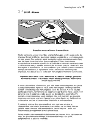 Como implantar os 5s 12
3 s Seiso – Limpeza
Inspecione sempre a limpeza de seu ambiente.
Manter o ambiente sempre limpo não é uma tarefa fácil, pois envolve todos dentro da
empresa. O maior problema é que muitas vezes as pessoas não se vêem responsáveis
por este serviço. Elas costumam alegar que existem outras pessoas que podem fazer
este tipo de serviço e aí as coisas ficam complicadas. Existem determinados
equipamentos e ferramentas que não são de fácil limpeza e só quem trabalha com eles
pode fazer esse serviço, pois eles tem restrições técnicas e qualquer coisa que for feita
errada pode vir a danificá-los. Um outro problema é que, à medida que não forem feitas
as limpezas necessárias, o equipamento tende a ter uma vida útil menor para a
empresa e, mais do que isso, os custos com manutenção normalmente ficam maiores.
O primeiro passo então é tirar a mentalidade do “isso não é comigo”, pois todos
devem ser autores ou co-autores da limpeza dos equipamentos e materiais que
utilizam no seu trabalho.
A limpeza do ambiente vai além disso, pois além de ser importante para a redução de
custos para empresa e impressão visual, como manutenção e substituição de itens,
também é importante para a manutenção da saúde das pessoas. A poeira e outros
detritos do ambiente, normalmente são responsáveis por diversos males à saúde. Sem
contar no risco de acidentes gerado, quando são deixados lixos espalhados. Por
exemplo, uma simples estopa usada jogada no chão pode fazer com que a pessoa
tropece ou escorregue; uma tachinha pode furar o pé de alguém; um líquido químico
pode queimar sua pele ou de seu colega de trabalho, e assim por diante.
O gestor da empresa deve ter uma visão do todo, mas cada um deve se
responsabilizar pela limpeza de seu espaço de trabalho... de sua mesa, de suas
gavetas, de seu armários, de suas ferramentas, de sua máquina... enfim, dos
instrumentos que lhe permitem ter mais produtividade.
Parece simples, mas deve se definir claramente o que deve ser limpo, como deve ser
limpo, em que ordem deve ser limpo, quando deve ser limpo e por quem,
comprometendo as pessoas envolvidas.
 