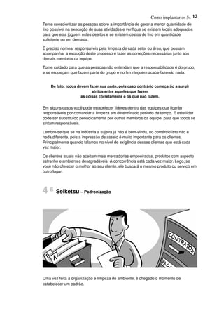 Como implantar os 5s 13
Tente conscientizar as pessoas sobre a importância de gerar a menor quantidade de
lixo possível na execução de suas atividades e verifique se existem locais adequados
para que elas joguem estes dejetos e se existem cestos de lixo em quantidade
suficiente ou em demasia.
É preciso nomear responsáveis pela limpeza de cada setor ou área, que possam
acompanhar a evolução deste processo e fazer as correções necessárias junto aos
demais membros da equipe.
Tome cuidado para que as pessoas não entendam que a responsabilidade é do grupo,
e se esqueçam que fazem parte do grupo e no fim ninguém acabe fazendo nada.
De fato, todos devem fazer sua parte, pois caso contrário começarão a surgir
atritos entre aqueles que fazem
as coisas corretamente e os que não fazem.
Em alguns casos você pode estabelecer líderes dentro das equipes que ficarão
responsáveis por comandar a limpeza em determinado período de tempo. E este líder
pode ser substituído periodicamente por outros membros da equipe, para que todos se
sintam responsáveis.
Lembre-se que se na indústria a sujeira já não é bem-vinda, no comércio isto não é
nada diferente, pois a impressão de asseio é muito importante para os clientes.
Principalmente quando falamos no nível de exigência desses clientes que está cada
vez maior.
Os clientes atuais não aceitam mais mercadorias empoeiradas, produtos com aspecto
estranho e ambientes desagradáveis. A concorrência está cada vez maior. Logo, se
você não oferecer o melhor ao seu cliente, ele buscará o mesmo produto ou serviço em
outro lugar.
4 s Seiketsu – Padronização
Uma vez feita a organização e limpeza do ambiente, é chegado o momento de
estabelecer um padrão.
 