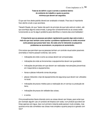 Como implantar os 5s 14
Trata-se de definir o que é correto e aceitável dentro
do ambiente de trabalho e quais os pontos
mínimos que devem ser seguidos.
O que sair fora deste padrão deverá ser analisado e tratado. Para isso é importante
ficar atento a tudo o que acontece.
Takashi Osada, diz que “basta não partir do princípio de que tudo está em ordem, até
que aconteça alguma coisa errada, e perguntar constantemente se as coisas estão
funcionando ou se há algum problema para identificar a maioria das anormalidades”.
É importante que as pessoas percebam rapidamente quando algo está errado e
mais do que isso tenham como acertar o problema rapidamente ou então encontrar
outra pessoa que possa fazer isso. Se cada uma for deixando os pequenos
problemas se acumularem, os prejuízos só aumentarão.
Crie avisos que permitam que as pessoas tenham um controle visual sobre possíveis
anomalias e mesmo possam evitá-las, tais como:
• indicações de onde e como as coisas devem ser armazenadas;
• indicações de onde as ferramentas e equipamentos devem ser guardados;
• indicações de períodos em que devem ser realizadas manutenções preventivas
em maquinários e equipamentos;
• faixas e placas indicando zonas de perigo;
• placas indicando o tipo de equipamentos de segurança que devem ser utilizados
no local;
• indicações de prazos médios para a realização de um serviço ou produção de
itens;
• indicações de prazos de validade das coisas;
• e outros.
Crie procedimentos fáceis dizendo como as coisas devem ser limpas, para evitar que
por exemplo alguém use um produto de limpeza com soda, num produto que deve ser
limpo apenas com água. Isso num primeiro instante pode parecer muito simples, mas
quantos erros são cometidos nas coisas mais simples e quanto prejuízo é gerado com
isso?
 