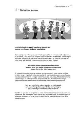 Como implantar os 5s 17
5 s Shitsuke – Disciplina
A disciplina é uma palavra-chave quando se
pensa em alcance de bons resultados.
Para promover a melhoria de determinados pontos fracos, é necessário ter algo mais
que vontade, você precisa ter disciplina e seguir as metas estabelecidas. Esta disciplina
não deve ser vista como algo ruim que dificilmente poderá se mantida. Ela deve ser
vista como algo bom que trará resultados positivos para o trabalho.
A disciplina requer que todos caminhem juntos,
atuando como uma equipe, em que um motive o outro
para o alcance dos objetivos comuns.
É necessário considerar que as pessoas tem sentimentos e estão sujeitas a falhas,
então é sempre importante estar acompanhando a atividade de cada uma, verificando
se elas estão cometendo erros por problemas ligados a cansaço, falta de treinamento,
desmotivação ou outras questões. Diagnosticando isso, ficará mais fácil corrigir
pequenas falhas que ao final de um determinado período lhe tragam prejuízos.
Para que estas falhas sejam reduzidas ao máximo cada
um deve saber qual seu papel dentro da organização,
o que ele está produzindo e quem é seu cliente.
Lembre-se que você pode apontar os erros, informando como as coisas deveriam ser
realizadas, mas procure não fazer isso de uma maneira punitiva. Ao contrário, procure
promover e ressaltar o que é positivo que as pessoas certamente procurarão fazer
desta maneira.
 
