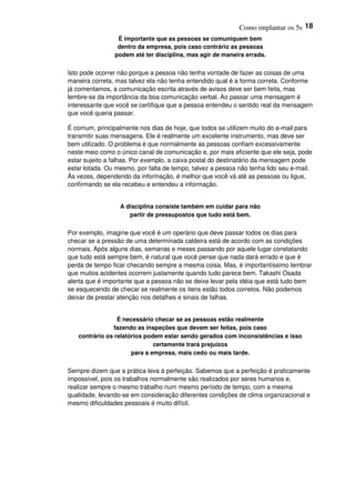 Como implantar os 5s 18
É importante que as pessoas se comuniquem bem
dentro da empresa, pois caso contrário as pessoas
podem até ter disciplina, mas agir de maneira errada.
Isto pode ocorrer não porque a pessoa não tenha vontade de fazer as coisas de uma
maneira correta, mas talvez ela não tenha entendido qual é a forma correta. Conforme
já comentamos, a comunicação escrita através de avisos deve ser bem feita, mas
lembre-se da importância da boa comunicação verbal. Ao passar uma mensagem é
interessante que você se certifique que a pessoa entendeu o sentido real da mensagem
que você queria passar.
É comum, principalmente nos dias de hoje, que todos se utilizem muito do e-mail para
transmitir suas mensagens. Ele é realmente um excelente instrumento, mas deve ser
bem utilizado. O problema é que normalmente as pessoas confiam excessivamente
neste meio como o único canal de comunicação e, por mais eficiente que ele seja, pode
estar sujeito a falhas. Por exemplo, a caixa postal do destinatário da mensagem pode
estar lotada. Ou mesmo, por falta de tempo, talvez a pessoa não tenha lido seu e-mail.
Às vezes, dependendo da informação, é melhor que você vá até as pessoas ou ligue,
confirmando se ela recebeu e entendeu a informação.
A disciplina consiste também em cuidar para não
partir de pressupostos que tudo está bem.
Por exemplo, imagine que você é um operário que deve passar todos os dias para
checar se a pressão de uma determinada caldeira está de acordo com as condições
normais. Após alguns dias, semanas e meses passando por aquele lugar constatando
que tudo está sempre bem, é natural que você pense que nada dará errado e que é
perda de tempo ficar checando sempre a mesma coisa. Mas, é importantíssimo lembrar
que muitos acidentes ocorrem justamente quando tudo parece bem. Takashi Osada
alerta que é importante que a pessoa não se deixe levar pela idéia que está tudo bem
se esquecendo de checar se realmente os itens estão todos corretos. Não podemos
deixar de prestar atenção nos detalhes e sinais de falhas.
É necessário checar se as pessoas estão realmente
fazendo as inspeções que devem ser feitas, pois caso
contrário os relatórios podem estar sendo gerados com inconsistências e isso
certamente trará prejuízos
para a empresa, mais cedo ou mais tarde.
Sempre dizem que a prática leva à perfeição. Sabemos que a perfeição é praticamente
impossível, pois os trabalhos normalmente são realizados por seres humanos e,
realizar sempre o mesmo trabalho num mesmo período de tempo, com a mesma
qualidade, levando-se em consideração diferentes condições de clima organizacional e
mesmo dificuldades pessoais é muito difícil.
 