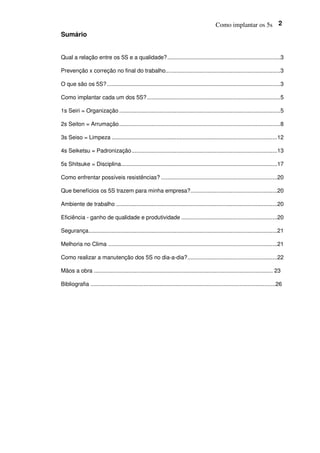 Como implantar os 5s 2
Sumário
Qual a relação entre os 5S e a qualidade?.........................................................................3
Prevenção x correção no final do trabalho..........................................................................3
O que são os 5S?................................................................................................................3
Como implantar cada um dos 5S?......................................................................................5
1s Seiri = Organização ........................................................................................................5
2s Seiton = Arrumação........................................................................................................8
3s Seiso = Limpeza ...........................................................................................................12
4s Seiketsu = Padronização..............................................................................................13
5s Shitsuke = Disciplina.....................................................................................................17
Como enfrentar possíveis resistências? ...........................................................................20
Que benefícios os 5S trazem para minha empresa?........................................................20
Ambiente de trabalho ........................................................................................................20
Eficiência - ganho de qualidade e produtividade ..............................................................20
Segurança..........................................................................................................................21
Melhoria no Clima .............................................................................................................21
Como realizar a manutenção dos 5S no dia-a-dia?..........................................................22
Mãos a obra .................................................................................................................. 23
Bibliografia ......................................................................................................................26
 