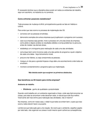 Como implantar os 5s 20
É necessário lembrar que a disciplina deve existir em todos os ambientes de trabalho,
seja num escritório, na indústria ou no comércio.
Como enfrentar possíveis resistências?
Todo processo de mudança é difícil, principalmente quando se fala em hábitos e
cultura.
Para evitar que isso ocorra no processo de implantação dos 5S.
• converse com as pessoas envolvidas;
• demonstre exemplos de outras empresas que já aplicaram o programa com sucesso;
• caso sua empresa seja grande, inicie o processo em uma das áreas da empresa,
como piloto e depois analise os resultados obtidos e corrija problemas no percurso,
antes de instalar nas demais áreas;
• estabeleça um cronograma para realização de cada uma das atividades;
• comunique bem como funciona cada uma das partes do programa e qual o objetivo
de cada uma delas - faça treinamento inicial;
• procure criar líderes, ou seja comprometa as pessoas;
• marque um dia para a grande limpeza e faça dele uma acontecimento onde todos se
envolvam.
• monitore constantemente o programa após sua implantação.
Não desista assim que surgirem os primeiros obstáculos.
Que benefícios os 5S trazem para minha empresa?
Ambiente de trabalho
• Eficiência - ganho de qualidade e produtividade
Quando você trabalha em um ambiente organizado e limpo, onde seja fácil encontrar as
coisas, pois elas se encontram onde deveriam estar, é natural que tudo flua melhor.
Você sente até mais ânimo para realização das atividades, não é mesmo?
Na empresa, como em nossa casa, o ideal é que todos se sintam bem, e para que isso
ocorra, todos devem fazer a sua parte.
Lembre-se que toda ação gera uma reação. Se você sujar o ambiente, espalhar papéis
por todo lado, não organizar as coisas é você mesmo quem sofrerá as conseqüências.
 