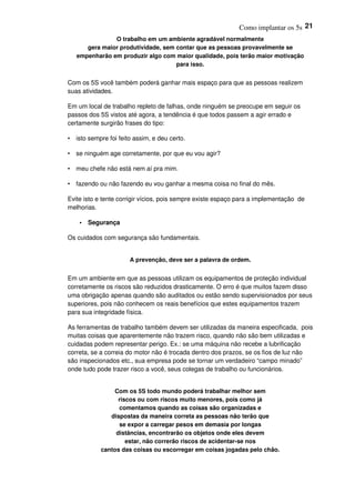 Como implantar os 5s 21
O trabalho em um ambiente agradável normalmente
gera maior produtividade, sem contar que as pessoas provavelmente se
empenharão em produzir algo com maior qualidade, pois terão maior motivação
para isso.
Com os 5S você também poderá ganhar mais espaço para que as pessoas realizem
suas atividades.
Em um local de trabalho repleto de falhas, onde ninguém se preocupe em seguir os
passos dos 5S vistos até agora, a tendência é que todos passem a agir errado e
certamente surgirão frases do tipo:
• isto sempre foi feito assim, e deu certo.
• se ninguém age corretamente, por que eu vou agir?
• meu chefe não está nem aí pra mim.
• fazendo ou não fazendo eu vou ganhar a mesma coisa no final do mês.
Evite isto e tente corrigir vícios, pois sempre existe espaço para a implementação de
melhorias.
• Segurança
Os cuidados com segurança são fundamentais.
A prevenção, deve ser a palavra de ordem.
Em um ambiente em que as pessoas utilizam os equipamentos de proteção individual
corretamente os riscos são reduzidos drasticamente. O erro é que muitos fazem disso
uma obrigação apenas quando são auditados ou estão sendo supervisionados por seus
superiores, pois não conhecem os reais benefícios que estes equipamentos trazem
para sua integridade física.
As ferramentas de trabalho também devem ser utilizadas da maneira especificada, pois
muitas coisas que aparentemente não trazem risco, quando não são bem utilizadas e
cuidadas podem representar perigo. Ex.: se uma máquina não recebe a lubrificação
correta, se a correia do motor não é trocada dentro dos prazos, se os fios de luz não
são inspecionados etc., sua empresa pode se tornar um verdadeiro “campo minado”
onde tudo pode trazer risco a você, seus colegas de trabalho ou funcionários.
Com os 5S todo mundo poderá trabalhar melhor sem
riscos ou com riscos muito menores, pois como já
comentamos quando as coisas são organizadas e
dispostas da maneira correta as pessoas não terão que
se expor a carregar pesos em demasia por longas
distâncias, encontrarão os objetos onde eles devem
estar, não correrão riscos de acidentar-se nos
cantos das coisas ou escorregar em coisas jogadas pelo chão.
 