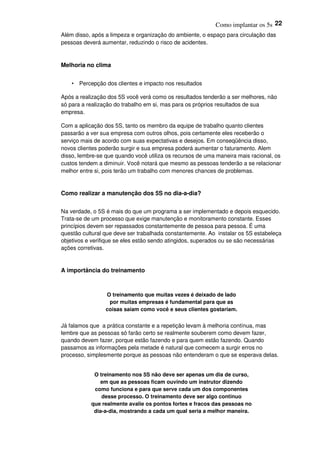 Como implantar os 5s 22
Além disso, após a limpeza e organização do ambiente, o espaço para circulação das
pessoas deverá aumentar, reduzindo o risco de acidentes.
Melhoria no clima
• Percepção dos clientes e impacto nos resultados
Após a realização dos 5S você verá como os resultados tenderão a ser melhores, não
só para a realização do trabalho em si, mas para os próprios resultados de sua
empresa.
Com a aplicação dos 5S, tanto os membro da equipe de trabalho quanto clientes
passarão a ver sua empresa com outros olhos, pois certamente eles receberão o
serviço mais de acordo com suas expectativas e desejos. Em conseqüência disso,
novos clientes poderão surgir e sua empresa poderá aumentar o faturamento. Alem
disso, lembre-se que quando você utiliza os recursos de uma maneira mais racional, os
custos tendem a diminuir. Você notará que mesmo as pessoas tenderão a se relacionar
melhor entre si, pois terão um trabalho com menores chances de problemas.
Como realizar a manutenção dos 5S no dia-a-dia?
Na verdade, o 5S é mais do que um programa a ser implementado e depois esquecido.
Trata-se de um processo que exige manutenção e monitoramento constante. Esses
princípios devem ser repassados constantemente de pessoa para pessoa. É uma
questão cultural que deve ser trabalhada constantemente. Ao instalar os 5S estabeleça
objetivos e verifique se eles estão sendo atingidos, superados ou se são necessárias
ações corretivas.
A importância do treinamento
O treinamento que muitas vezes é deixado de lado
por muitas empresas é fundamental para que as
coisas saiam como você e seus clientes gostariam.
Já falamos que a prática constante e a repetição levam à melhoria contínua, mas
lembre que as pessoas só farão certo se realmente souberem como devem fazer,
quando devem fazer, porque estão fazendo e para quem estão fazendo. Quando
passamos as informações pela metade é natural que comecem a surgir erros no
processo, simplesmente porque as pessoas não entenderam o que se esperava delas.
O treinamento nos 5S não deve ser apenas um dia de curso,
em que as pessoas ficam ouvindo um instrutor dizendo
como funciona e para que serve cada um dos componentes
desse processo. O treinamento deve ser algo continuo
que realmente avalie os pontos fortes e fracos das pessoas no
dia-a-dia, mostrando a cada um qual seria a melhor maneira.
 
