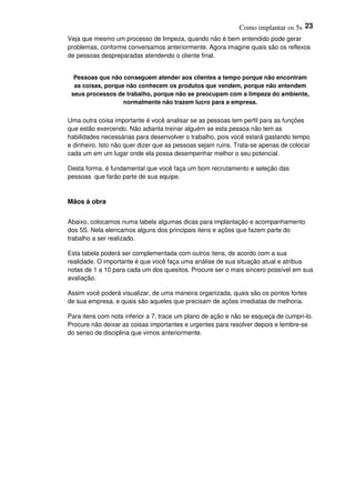 Como implantar os 5s 23
Veja que mesmo um processo de limpeza, quando não é bem entendido pode gerar
problemas, conforme conversamos anteriormente. Agora imagine quais são os reflexos
de pessoas despreparadas atendendo o cliente final.
Pessoas que não conseguem atender aos clientes a tempo porque não encontram
as coisas, porque não conhecem os produtos que vendem, porque não entendem
seus processos de trabalho, porque não se preocupam com a limpeza do ambiente,
normalmente não trazem lucro para a empresa.
Uma outra coisa importante é você analisar se as pessoas tem perfil para as funções
que estão exercendo. Não adianta treinar alguém se esta pessoa não tem as
habilidades necessárias para desenvolver o trabalho, pois você estará gastando tempo
e dinheiro. Isto não quer dizer que as pessoas sejam ruins. Trata-se apenas de colocar
cada um em um lugar onde ela possa desempenhar melhor o seu potencial.
Desta forma, é fundamental que você faça um bom recrutamento e seleção das
pessoas que farão parte de sua equipe.
Mãos à obra
Abaixo, colocamos numa tabela algumas dicas para implantação e acompanhamento
dos 5S. Nela elencamos alguns dos principais itens e ações que fazem parte do
trabalho a ser realizado.
Esta tabela poderá ser complementada com outros itens, de acordo com a sua
realidade. O importante é que você faça uma análise de sua situação atual e atribua
notas de 1 a 10 para cada um dos quesitos. Procure ser o mais sincero possível em sua
avaliação.
Assim você poderá visualizar, de uma maneira organizada, quais são os pontos fortes
de sua empresa, e quais são aqueles que precisam de ações imediatas de melhoria.
Para itens com nota inferior a 7, trace um plano de ação e não se esqueça de cumpri-lo.
Procure não deixar as coisas importantes e urgentes para resolver depois e lembre-se
do senso de disciplina que vimos anteriormente.
 