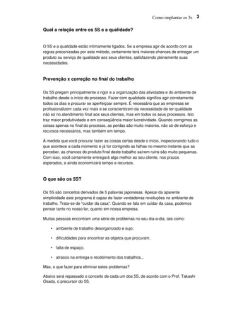 Como implantar os 5s 3
Qual a relação entre os 5S e a qualidade?
O 5S e a qualidade estão intimamente ligados. Se a empresa agir de acordo com as
regras preconizadas por este método, certamente terá maiores chances de entregar um
produto ou serviço de qualidade aos seus clientes, satisfazendo plenamente suas
necessidades.
Prevenção x correção no final do trabalho
Os 5S pregam principalmente o rigor e a organização das atividades e do ambiente de
trabalho desde o início do processo. Fazer com qualidade significa agir corretamente
todos os dias e procurar se aperfeiçoar sempre. É necessário que as empresas se
profissionalizem cada vez mais e se conscientizem da necessidade de ter qualidade
não só no atendimento final aos seus clientes, mas em todos os seus processos. Isto
traz maior produtividade e em conseqüência maior lucratividade. Quando corrigimos as
coisas apenas no final do processo, as perdas são muito maiores, não só de esforço e
recursos necessários, mas também em tempo.
À medida que você procurar fazer as coisas certas desde o início, inspecionando tudo o
que acontece a cada momento e já for corrigindo as falhas no mesmo instante que as
perceber, as chances do produto final deste trabalho saírem ruins são muito pequenas.
Com isso, você certamente entregará algo melhor ao seu cliente, nos prazos
esperados, e ainda economizará tempo e recursos.
O que são os 5S?
Os 5S são conceitos derivados de 5 palavras japonesas. Apesar da aparente
simplicidade este programa é capaz de fazer verdadeiras revoluções no ambiente de
trabalho. Trata-se de “cuidar da casa”. Quando se fala em cuidar da casa, podemos
pensar tanto no nosso lar, quanto em nossa empresa.
Muitas pessoas encontram uma série de problemas no seu dia-a-dia, tais como:
• ambiente de trabalho desorganizado e sujo;
• dificuldades para encontrar as objetos que procuram;
• falta de espaço;
• atrasos na entrega e recebimento dos trabalhos...
Mas, o que fazer para eliminar estes problemas?
Abaixo será repassado o conceito de cada um dos 5S, de acordo com o Prof. Takashi
Osada, o precursor do 5S.
 