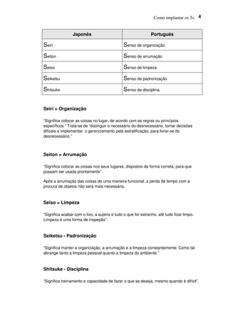 Como implantar os 5s 4
Japonês Português
Seiri Senso de organização
Seiton Senso de arrumação
Seiso Senso de limpeza
Seiketsu Senso de padronização
Shitsuke Senso de disciplina
Seiri = Organização
“Significa colocar as coisas no lugar, de acordo com as regras ou princípios
específicos.” Trata-se de “distinguir o necessário do desnecessário, tomar decisões
difíceis e implementar o gerenciamento pela estratificação, para livrar-se do
desnecessário.”
Seiton = Arrumação
“Significa colocar as coisas nos seus lugares, dispostos de forma correta, para que
possam ser usada prontamente”.
Após a arrumação das coisas de uma maneira funcional, a perda de tempo com a
procura de objetos não será mais necessária.
Seiso = Limpeza
“Significa acabar com o lixo, a sujeira e tudo o que for estranho, até tudo ficar limpo.
Limpeza é uma forma de inspeção”.
Seiketsu - Padronização
“Significa manter a organização, a arrumação e a limpeza constantemente. Como tal
abrange tanto a limpeza pessoal quanto a limpeza do ambiente.”
Shitsuke - Disciplina
“Significa treinamento e capacidade de fazer o que se deseja, mesmo quando é difícil”.
 