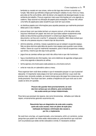 Como implantar os 5s 6
lembrete ou recado em nas coisas, retire-os tão logo eles tenham cumprido sua
função. Não deixe que bilhetes antigos permaneçam colados no seu micro ou mesa,
pois eles só lhe confundirão, além de deixar uma aspecto de desorganização no seu
ambiente de trabalho. Procure organizar mais suas informações em uma agenda ou
caderno. Seja racional na utilização de papeis para anotações. Procure não utilizar
uma folha de papel para cada recadinho que você tem que anotar.
• só distribua papéis com informações para aquelas pessoas que realmente precisam
delas para o seu trabalho.
• procure fazer com que todos tenham um arquivo comum, a fim de evitar vários
arquivos individuais em papel. Isto fará com que todos saibam exatamente onde
estão os documentos quando precisarem e evitará que alguém diga que o
documento x só fica com o senhor Y, atrasando o trabalho. Além disso evitará que
mais de uma pessoa arquive o mesmo tipo de documento.
• elimine estantes, armários, mesas e gaveteiros que só estejam ocupando espaço.
Não se deixe dominar pela idéia de quanto mais espaço para guardar suas coisas,
melhor. Deixe só o que for realmente necessário, pois é natural ocuparmos o espaço
que temos, mesmo que ele seja muito grande.
• jogue fora as canetas velhas que você não utiliza mais e que não funcionam.
• faça a transferência de informações, tais como telefones de agendas antigas para
uma única agenda e descarte as velhas.
• tenha apenas uma lixeira para cada pessoa ou uma lixeira comum.
• evite ter mais de um calendário sobre a mesa.
Para organizar bem você deve analisar o que é necessário poupar e o que é possível
descartar. O importante nesta etapa é ter bom senso para eliminar o que você não
precisa mais, tomando cuidado, ao mesmo tempo para não jogar fora coisas que você
ainda precisará. Para fazer isso bem, analise a freqüência com que você usa ou tem
usado os itens em questão.
Procure não guardar itens provisoriamente, se você
não tiver certeza que vai utilizá-lo, pois normalmente
isto acaba sendo por tempo indeterminado.
Para itens que precisam de reparos, tais como ferramentas, telhados com falta de
reparo, encanamentos gerando vazamentos etc.
Resumindo faça um diagnóstico de onde está a sujeira,
quais são suas causas, trace um plano de ação para
realização da limpeza e eliminação das causas e,
por fim, o implemente.
Se você tiver uma loja, um supermercado, uma mercearia, enfim um comércio, outras
perguntas que podem ser feitas estão relacionadas ao custo-benefício que você tem
com os produtos que estão sendo colocados à venda. É necessário analisar
 
