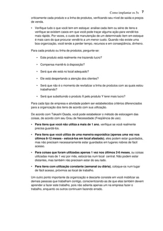 Como implantar os 5s 7
criticamente cada produto e a linha de produtos, verificando seu nível de saída e preços
de venda.
• Verifique tudo o que você tem em estoque: analise cada item ou série de itens e
verifique se existem casos em que você pode traçar alguma ação para vendê-los
mais rápido. Por vezes, o custo de manutenção de um determinado item em estoque
é mais caro do que procurar vendê-lo a um menor custo. Quando não existe uma
boa organização, você tende a perder tempo, recursos e em conseqüência, dinheiro.
Para cada produto ou linha de produtos, pergunte-se:
• Este produto está realmente me trazendo lucro?
• Compensa mantê-lo à disposição?
• Será que ele está no local adequado?
• Ele está despertando a atenção dos clientes?
• Será que não é o momento de revitalizar a linha de produtos com as quais estou
trabalhando?
• Será que substituindo o produto X pelo produto Y terei mais lucro?
Para cada tipo de empresa e atividade podem ser estabelecidos critérios diferenciados
para a organização dos itens de acordo com sua utilização.
De acordo com Takashi Osada, você pode estabelecer o método de estocagem das
coisas, de acordo com seu Grau de Necessidade (Freqüência de uso).
• Para itens que você não utiliza a mais de 1 ano, verifique se você realmente
precisa guardá-los.
• Para itens que você utiliza de uma maneira esporádica (apenas uma vez nos
últimos 6-12 meses - estocá-los em local afastado), eles podem estar guardados,
mas não precisam necessariamente estar guardados em lugares nobres de fácil
acesso.
• Para coisas que foram utilizadas apenas 1 vez nos últimos 2-6 meses, ou coisas
utilizadas mais de 1 vez por mês, estocá-las num local central. Não podem estar
distantes, mas também não precisam estar do seu lado.
• Para itens com utilização constante (semanal ou diária), coloque-os num lugar
de fácil acesso, próximos ao local de trabalho.
Um outro ponto importante da organização e descarte consiste em você mobilizar as
demais pessoas que trabalham contigo, conscientizando-as de que elas também devem
aprender a fazer este trabalho, pois não adianta apenas um na empresa fazer o
trabalho, enquanto os outros continuam fazendo errado.
 