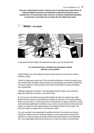 Como implantar os 5s 8
Para que a organização funcione, lembre-se que é necessário que todos dentro da
empresa estejam envolvidos, principalmente a gerência da empresa, pois o
exemplo deve vir da hierarquia. Caso contrário, os demais colaboradores poderão
se acomodar, ao perceber que as regras não são válidas para todos.
2 s Seiton – Arrumação
O que devemos fazer depois de descartarmos tudo o que não precisamos?
É o momento de fazer a definição do que guardar, quando
guardar e como guardar.
Takashi Osada nos ensina algumas maneiras para fazermos isso de uma maneira
eficiente e eficaz:
“Defina um lugar para cada coisa”. Para isso defina padrões e critérios coerentes, pois
a arrumação deve ser lógica inclusive para as outras pessoas que estarão trabalhando
no mesmo ambiente. Caso contrário muito tempo será perdido na busca de objetos,
sem necessidade.
“Obedeça regras de arrumação”: não basta apenas definir regras, mas você deve
seguí-las colocando as coisas no seu devido lugar.
É muito comum nos deixarmos levar pela tentação de deixar as coisas onde estão
depois de terminarmos uma atividade, para depois arrumarmos. Um exemplo clássico
disso ocorre quando um você precisa fazer a manutenção em algum maquinário e deixa
as ferramentas espalhadas.O problema é que vamos nos acomodando e deixando para
colocar as coisas em seus lugares depois e esse depois parece nunca chegar. Isto
deve ser evitado, se quisermos ter as coisas em ordem.
Um outro exemplo muito apropriado de perda de tempo é encontrado nas oficinas
mecânicas. Muitas vezes os mecânicos passam a maior parte de seu tempo indo e
voltando em busca de peças que estão praticamente escondidas em seus depósitos,
sem uma organização coerente de acordo com o volume de saída. As ferramentas
 