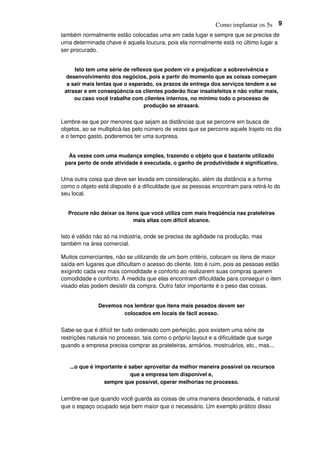 Como implantar os 5s 9
também normalmente estão colocadas uma em cada lugar e sempre que se precisa de
uma determinada chave é aquela loucura, pois ela normalmente está no último lugar a
ser procurado.
Isto tem uma série de reflexos que podem vir a prejudicar a sobrevivência e
desenvolvimento dos negócios, pois a partir do momento que as coisas começam
a sair mais lentas que o esperado, os prazos de entrega dos serviços tendem a se
atrasar e em conseqüência os clientes poderão ficar insatisfeitos e não voltar mais,
ou caso você trabalhe com clientes internos, no mínimo todo o processo de
produção se atrasará.
Lembre-se que por menores que sejam as distâncias que se percorre em busca de
objetos, ao se multiplicá-las pelo número de vezes que se percorre aquele trajeto no dia
e o tempo gasto, poderemos ter uma surpresa.
Às vezes com uma mudança simples, trazendo o objeto que é bastante utilizado
para perto de onde atividade é executada, o ganho de produtividade é significativo.
Uma outra coisa que deve ser levada em consideração, além da distância e a forma
como o objeto está disposto é a dificuldade que as pessoas encontram para retirá-lo do
seu local.
Procure não deixar os itens que você utiliza com mais freqüência nas prateleiras
mais altas com difícil alcance.
Isto é válido não só na indústria, onde se precisa de agilidade na produção, mas
também na área comercial.
Muitos comerciantes, não se utilizando de um bom critério, colocam os itens de maior
saída em lugares que dificultam o acesso do cliente. Isto é ruim, pois as pessoas estão
exigindo cada vez mais comodidade e conforto ao realizarem suas compras querem
comodidade e conforto. À medida que elas encontram dificuldade para conseguir o item
visado elas podem desistir da compra. Outro fator importante é o peso das coisas.
Devemos nos lembrar que itens mais pesados devem ser
colocados em locais de fácil acesso.
Sabe-se que é difícil ter tudo ordenado com perfeição, pois existem uma série de
restrições naturais no processo, tais como o próprio layout e a dificuldade que surge
quando a empresa precisa comprar as prateleiras, armários, mostruários, etc., mas...
...o que é importante é saber aproveitar da melhor maneira possível os recursos
que a empresa tem disponível e,
sempre que possível, operar melhorias no processo.
Lembre-se que quando você guarda as coisas de uma maneira desordenada, é natural
que o espaço ocupado seja bem maior que o necessário. Um exemplo prático disso
 