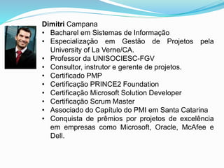 Dimitri Campana 
• Bacharel em Sistemas de Informação 
• Especialização em Gestão de Projetos pela 
University of La Verne/CA. 
• Professor da UNISOCIESC-FGV 
• Consultor, instrutor e gerente de projetos. 
• Certificado PMP 
• Certificação PRINCE2 Foundation 
• Certificação Microsoft Solution Developer 
• Certificação Scrum Master 
• Associado do Capítulo do PMI em Santa Catarina 
• Conquista de prêmios por projetos de excelência 
em empresas como Microsoft, Oracle, McAfee e 
Dell. 
 