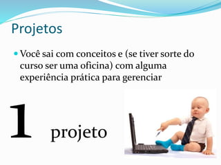 Projetos 
Você sai com conceitos e (se tiver sorte do 
curso ser uma oficina) com alguma 
experiência prática para gerenciar 
projeto 
 