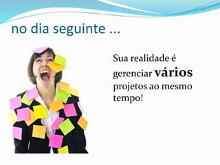 no dia seguinte ... 
Sua realidade é 
gerenciar vários 
projetos ao mesmo 
tempo! 
 