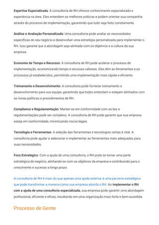 Expertise Especializada: A consultoria de RH oferece conhecimento especializado e
experiência na área. Eles entendem as melhores práticas e podem orientar sua companhia
através do processo de implementação, garantindo que tudo seja feito corretamente.
Análise e Avaliação Personalizada: Uma consultoria pode avaliar as necessidades
específicas do seu negócio e desenvolver uma estratégia personalizada para implementar o
RH. Isso garante que a abordagem seja alinhada com os objetivos e a cultura da sua
empresa.
Economia de Tempo e Recursos: A consultoria de RH pode acelerar o processo de
implementação, economizando tempo e recursos valiosos. Eles têm as ferramentas e os
processos já estabelecidos, permitindo uma implementação mais rápida e eficiente.
Treinamento e Desenvolvimento: A consultoria pode fornecer treinamento e
desenvolvimento para sua equipe, garantindo que todos entendam e estejam alinhados com
as novas políticas e procedimentos de RH.
Compliance e Regulamentação: Manter-se em conformidade com as leis e
regulamentações pode ser complexo. A consultoria de RH pode garantir que sua empresa
esteja em conformidade, minimizando riscos legais.
Tecnologia e Ferramentas: A seleção das ferramentas e tecnologias certas é vital. A
consultoria pode ajudar a selecionar e implementar as ferramentas mais adequadas para
suas necessidades.
Foco Estratégico: Com a ajuda de uma consultoria, o RH pode se tornar uma parte
estratégica do negócio, alinhando-se com os objetivos da empresa e contribuindo para o
crescimento e sucesso a longo prazo.
A consultoria de RH é mais do que apenas uma ajuda externa; é uma parceria estratégica
que pode transformar a maneira como sua empresa aborda o RH. Ao implementar o RH
com a ajuda de uma consultoria especializada, sua empresa pode garantir uma abordagem
profissional, eficiente e eficaz, resultando em uma organização mais forte e bem-sucedida.
Processo de Gente
 