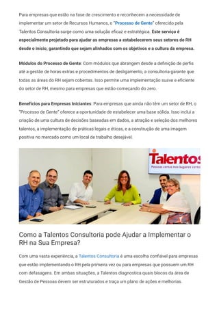 Para empresas que estão na fase de crescimento e reconhecem a necessidade de
implementar um setor de Recursos Humanos, o “Processo de Gente” oferecido pela
Talentos Consultoria surge como uma solução eficaz e estratégica. Este serviço é
especialmente projetado para ajudar as empresas a estabelecerem seus setores de RH
desde o início, garantindo que sejam alinhados com os objetivos e a cultura da empresa.
Módulos do Processo de Gente: Com módulos que abrangem desde a definição de perfis
até a gestão de horas extras e procedimentos de desligamento, a consultoria garante que
todas as áreas do RH sejam cobertas. Isso permite uma implementação suave e eficiente
do setor de RH, mesmo para empresas que estão começando do zero.
Benefícios para Empresas Iniciantes: Para empresas que ainda não têm um setor de RH, o
“Processo de Gente” oferece a oportunidade de estabelecer uma base sólida. Isso inclui a
criação de uma cultura de decisões baseadas em dados, a atração e seleção dos melhores
talentos, a implementação de práticas legais e éticas, e a construção de uma imagem
positiva no mercado como um local de trabalho desejável.
Como a Talentos Consultoria pode Ajudar a Implementar o
RH na Sua Empresa?
Com uma vasta experiência, a Talentos Consultoria é uma escolha confiável para empresas
que estão implementando o RH pela primeira vez ou para empresas que possuem um RH
com defasagens. Em ambas situações, a Talentos diagnostica quais blocos da área de
Gestão de Pessoas devem ser estruturados e traça um plano de ações e melhorias.
 