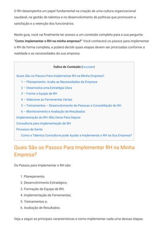 O RH desempenha um papel fundamental na criação de uma cultura organizacional
saudável, na gestão de talentos e no desenvolvimento de políticas que promovem a
satisfação e a retenção dos funcionários.
Neste guia, você vai finalmente ter acesso a um conteúdo completo para a sua pergunta:
“Como implementar o RH na minha empresa?” Você conhecerá os passos para implementar
o RH de forma completa, e poderá decidir quais etapas devem ser priorizadas conforme a
realidade e as necessidades da sua empresa.
Índice de Conteúdo [Esconder]
Quais São os Passos Para Implementar RH na Minha Empresa?
1 – Planejamento: Avalie as Necessidades da Empresa
2 – Desenvolva uma Estratégia Clara
3 – Forme a Equipe de RH
4 – Selecione as Ferramentas Certas
5 – Treinamentos – Desenvolvimento de Pessoas e Consolidação do RH
6 – Monitoramento e Avaliação de Resultados
Implementação do RH: Não Deixe Para Depois
Consultoria para implementação de RH
Processo de Gente
Como a Talentos Consultoria pode Ajudar a Implementar o RH na Sua Empresa?
Quais São os Passos Para Implementar RH na Minha
Empresa?
Os Passos para Implementar o RH são:
1. Planejamento;
2. Desenvolvimento Estratégico;
3. Formação de Equipe de RH;
4. Implementação de Ferramentas;
5. Treinamentos e;
6. Avaliação de Resultados.
Veja a seguir as principais características e como implementar cada uma dessas etapas.
 