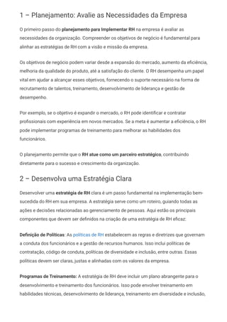 1 – Planejamento: Avalie as Necessidades da Empresa
O primeiro passo do planejamento para Implementar RH na empresa é avaliar as
necessidades da organização. Compreender os objetivos de negócio é fundamental para
alinhar as estratégias de RH com a visão e missão da empresa.
Os objetivos de negócio podem variar desde a expansão do mercado, aumento da eficiência,
melhoria da qualidade do produto, até a satisfação do cliente. O RH desempenha um papel
vital em ajudar a alcançar esses objetivos, fornecendo o suporte necessário na forma de
recrutamento de talentos, treinamento, desenvolvimento de liderança e gestão de
desempenho.
Por exemplo, se o objetivo é expandir o mercado, o RH pode identificar e contratar
profissionais com experiência em novos mercados. Se a meta é aumentar a eficiência, o RH
pode implementar programas de treinamento para melhorar as habilidades dos
funcionários.
O planejamento permite que o RH atue como um parceiro estratégico, contribuindo
diretamente para o sucesso e crescimento da organização.
2 – Desenvolva uma Estratégia Clara
Desenvolver uma estratégia de RH clara é um passo fundamental na implementação bem-
sucedida do RH em sua empresa. A estratégia serve como um roteiro, guiando todas as
ações e decisões relacionadas ao gerenciamento de pessoas. Aqui estão os principais
componentes que devem ser definidos na criação de uma estratégia de RH eficaz:
Definição de Políticas: As políticas de RH estabelecem as regras e diretrizes que governam
a conduta dos funcionários e a gestão de recursos humanos. Isso inclui políticas de
contratação, código de conduta, políticas de diversidade e inclusão, entre outras. Essas
políticas devem ser claras, justas e alinhadas com os valores da empresa.
Programas de Treinamento: A estratégia de RH deve incluir um plano abrangente para o
desenvolvimento e treinamento dos funcionários. Isso pode envolver treinamento em
habilidades técnicas, desenvolvimento de liderança, treinamento em diversidade e inclusão,
 