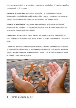 etc. O treinamento ajuda os funcionários a crescerem e contribuírem de maneira mais eficaz
para os objetivos da empresa.
Compensação e Benefícios: A estratégia deve definir como os funcionários serão
compensados. Isso inclui salários, bônus, benefícios e outros incentivos. A compensação
deve ser competitiva e refletir o valor que o colaborador traz para a empresa.
Avaliação de Desempenho: A estratégia de RH deve incluir um sistema para avaliar o
desempenho dos trabalhadores. Isso ajuda a identificar áreas de melhoria e reconhecer e
recompensar o desempenho excepcional.
Comunicação: A comunicação clara e aberta é vital para o sucesso do RH estratégico. É
importante definir os métodos para comunicar políticas, expectativas e feedback de maneira
eficaz.
É importante ressaltar que a estratégia definida para o RH deve ser flexível para se adaptar
às mudanças nas necessidades da empresa e do mercado. Isso inclui revisões regulares e
ajustes conforme necessário. Programe-se para revisar todos os pontos da sua estratégia
de RH, pelo menos, uma vez ao ano.
3 – Forme a Equipe de RH
 
