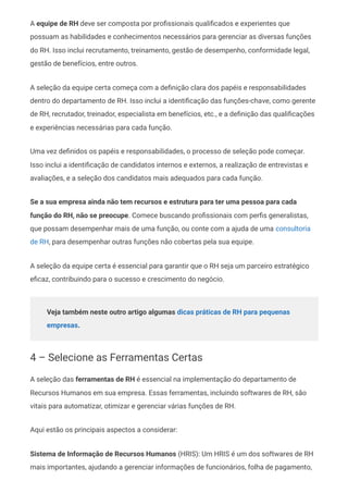 A equipe de RH deve ser composta por profissionais qualificados e experientes que
possuam as habilidades e conhecimentos necessários para gerenciar as diversas funções
do RH. Isso inclui recrutamento, treinamento, gestão de desempenho, conformidade legal,
gestão de benefícios, entre outros.
A seleção da equipe certa começa com a definição clara dos papéis e responsabilidades
dentro do departamento de RH. Isso inclui a identificação das funções-chave, como gerente
de RH, recrutador, treinador, especialista em benefícios, etc., e a definição das qualificações
e experiências necessárias para cada função.
Uma vez definidos os papéis e responsabilidades, o processo de seleção pode começar.
Isso inclui a identificação de candidatos internos e externos, a realização de entrevistas e
avaliações, e a seleção dos candidatos mais adequados para cada função.
Se a sua empresa ainda não tem recursos e estrutura para ter uma pessoa para cada
função do RH, não se preocupe. Comece buscando profissionais com perfis generalistas,
que possam desempenhar mais de uma função, ou conte com a ajuda de uma consultoria
de RH, para desempenhar outras funções não cobertas pela sua equipe.
A seleção da equipe certa é essencial para garantir que o RH seja um parceiro estratégico
eficaz, contribuindo para o sucesso e crescimento do negócio.
Veja também neste outro artigo algumas dicas práticas de RH para pequenas
empresas.
4 – Selecione as Ferramentas Certas
A seleção das ferramentas de RH é essencial na implementação do departamento de
Recursos Humanos em sua empresa. Essas ferramentas, incluindo softwares de RH, são
vitais para automatizar, otimizar e gerenciar várias funções de RH.
Aqui estão os principais aspectos a considerar:
Sistema de Informação de Recursos Humanos (HRIS): Um HRIS é um dos softwares de RH
mais importantes, ajudando a gerenciar informações de funcionários, folha de pagamento,
 