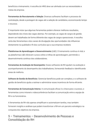 benefícios e treinamento. A escolha do HRIS deve ser alinhada com as necessidades e
metas da empresa.
Ferramentas de Recrutamento e Seleção: Diversos softwares facilitam o processo de
contratação, desde a postagem de vagas até a seleção de candidatos, economizando tempo
e recursos.
É importante notar que algumas ferramentas podem oferecer melhores resultados,
dependendo dos níveis das vagas abertas. Por exemplo, as vagas de cargos de gestão
devem ser trabalhadas de forma diferente das vagas de cargos operacionais. A escolha
certa das ferramentas e dos canais de divulgação das oportunidades vão influenciar
diretamente na qualidade e fit dos currículos que a sua empresa receberá.
Plataformas de Aprendizagem e Desenvolvimento (L&D): O treinamento contínuo é vital, e
as plataformas L&D oferecem cursos online e trilhas de aprendizagem, permitindo o
desenvolvimento contínuo dos colaboradores.
Ferramentas de Avaliação de Desempenho: Esses softwares de RH ajudam na avaliação e
acompanhamento do desempenho dos trabalhadores, fornecendo feedback e identificando
áreas de melhoria.
Software de Gestão de Benefícios: Gerenciar benefícios pode ser complexo, e o software de
gestão de benefícios ajuda a rastrear e administrar esses incentivos de forma eficiente.
Ferramentas de Comunicação Interna: A comunicação eficaz é a chave para o sucesso, e
ferramentas como intranet e videoconferência facilitam a comunicação entre a equipe de
RH e os funcionários.
A ferramentas de RH não apenas simplificam e automatizam tarefas, mas também
fornecem insights e análises que podem transformar o RH em um parceiro estratégico na
conquista dos objetivos da empresa.
5 – Treinamentos – Desenvolvimento de Pessoas e
Consolidação do RH
 