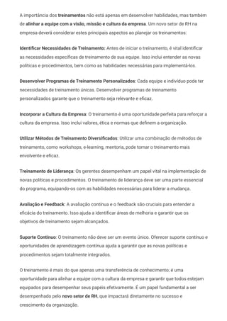 A importância dos treinamentos não está apenas em desenvolver habilidades, mas também
de alinhar a equipe com a visão, missão e cultura da empresa. Um novo setor de RH na
empresa deverá considerar estes principais aspectos ao planejar os treinamentos:
Identificar Necessidades de Treinamento: Antes de iniciar o treinamento, é vital identificar
as necessidades específicas de treinamento de sua equipe. Isso inclui entender as novas
políticas e procedimentos, bem como as habilidades necessárias para implementá-los.
Desenvolver Programas de Treinamento Personalizados: Cada equipe e indivíduo pode ter
necessidades de treinamento únicas. Desenvolver programas de treinamento
personalizados garante que o treinamento seja relevante e eficaz.
Incorporar a Cultura da Empresa: O treinamento é uma oportunidade perfeita para reforçar a
cultura da empresa. Isso inclui valores, ética e normas que definem a organização.
Utilizar Métodos de Treinamento Diversificados: Utilizar uma combinação de métodos de
treinamento, como workshops, e-learning, mentoria, pode tornar o treinamento mais
envolvente e eficaz.
Treinamento de Liderança: Os gerentes desempenham um papel vital na implementação de
novas políticas e procedimentos. O treinamento de liderança deve ser uma parte essencial
do programa, equipando-os com as habilidades necessárias para liderar a mudança.
Avaliação e Feedback: A avaliação contínua e o feedback são cruciais para entender a
eficácia do treinamento. Isso ajuda a identificar áreas de melhoria e garantir que os
objetivos de treinamento sejam alcançados.
Suporte Contínuo: O treinamento não deve ser um evento único. Oferecer suporte contínuo e
oportunidades de aprendizagem contínua ajuda a garantir que as novas políticas e
procedimentos sejam totalmente integrados.
O treinamento é mais do que apenas uma transferência de conhecimento; é uma
oportunidade para alinhar a equipe com a cultura da empresa e garantir que todos estejam
equipados para desempenhar seus papéis efetivamente. É um papel fundamental a ser
desempenhado pelo novo setor de RH, que impactará diretamente no sucesso e
crescimento da organização.
 
