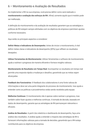 6 – Monitoramento e Avaliação de Resultados
Ao implementar o RH na sua empresa, você precisa definir como será realizado o
monitoramento e avaliação dos esforços de RH. Afinal, somente aquilo que é medido pode
ser melhorado.
A definição do monitoramento e da avaliação de resultados garantem que as estratégias e
políticas de RH estejam sempre alinhadas com os objetivos da empresa e permitam ajustes
conforme necessário.
Aqui estão os principais aspectos a considerar:
Definir Metas e Indicadores de Desempenho: Antes de iniciar o monitoramento, é vital
definir metas claras e indicadores de desempenho (KPIs) que reflitam os resultados
desejados.
Utilizar Ferramentas de Monitoramento: Utilizar ferramentas e software de monitoramento
ajuda a rastrear o progresso de maneira eficiente e fornece insights valiosos.
Monitoramento de Resultados em Tempo Real: Acompanhar os resultados em tempo real
permite uma resposta rápida a mudanças e desafios, garantindo que as metas sejam
alcançadas.
Feedback dos Funcionários: O feedback dos colaboradores é uma fonte valiosa de
informações e deve ser uma parte integrante do processo de monitoramento. Isso ajuda a
entender como as políticas e procedimentos estão sendo recebidos pela equipe.
Melhorias Contínuas: O monitoramento não é apenas sobre rastrear o progresso, mas
também sobre fazer ajustes e melhorias contínuas. A tomada de decisão, baseada em
dados de desempenho, garante que as estratégias de RH permaneçam relevantes e
eficazes.
Análise de Resultados: A partir dos relatórios e dashboards de desempenho, faça uma
análise dos resultados. A análise ajuda a entender o impacto das estratégias de RH e
fornecem informações valiosas para a tomada de decisões, garantindo que o RH esteja
contribuindo para os objetivos da empresa.
 