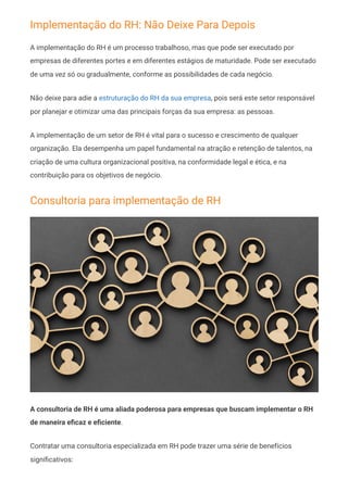 Implementação do RH: Não Deixe Para Depois
A implementação do RH é um processo trabalhoso, mas que pode ser executado por
empresas de diferentes portes e em diferentes estágios de maturidade. Pode ser executado
de uma vez só ou gradualmente, conforme as possibilidades de cada negócio.
Não deixe para adie a estruturação do RH da sua empresa, pois será este setor responsável
por planejar e otimizar uma das principais forças da sua empresa: as pessoas.
A implementação de um setor de RH é vital para o sucesso e crescimento de qualquer
organização. Ela desempenha um papel fundamental na atração e retenção de talentos, na
criação de uma cultura organizacional positiva, na conformidade legal e ética, e na
contribuição para os objetivos de negócio.
Consultoria para implementação de RH
A consultoria de RH é uma aliada poderosa para empresas que buscam implementar o RH
de maneira eficaz e eficiente.
Contratar uma consultoria especializada em RH pode trazer uma série de benefícios
significativos:
 