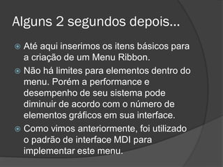 Alguns 2 segundos depois...
 Até aqui inserimos os itens básicos para
  a criação de um Menu Ribbon.
 Não há limites para elementos dentro do
  menu. Porém a performance e
  desempenho de seu sistema pode
  diminuir de acordo com o número de
  elementos gráficos em sua interface.
 Como vimos anteriormente, foi utilizado
  o padrão de interface MDI para
  implementar este menu.
 
