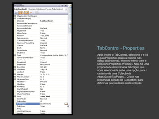 TabControl - Properties
Após inserir o TabControl, selecione-o e vá
a guia Properties (caso a mesma não
esteja aparecendo, entre no menu View e
selecione Properties Window). Nela há uma
propriedade denominada TabPages que
após selecionada exibe uma opção para o
cadastro de uma Coleção de
Abas/Guias/TabPages... Clique nas
reticências ao lado de (Collection) para
definir as propriedades desta coleção
 