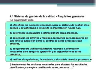 4.1 Sistema de gestión de la calidad - Requisitos generales4.1 Sistema de gestión de la calidad - Requisitos generales
““La organización debe:La organización debe:
a) identificar los procesos necesarios para el sistema de gestión de laa) identificar los procesos necesarios para el sistema de gestión de la
calidad y su aplicación a través de la organización (véase 1.2),calidad y su aplicación a través de la organización (véase 1.2),
b) determinar la secuencia e interacción de estos procesos,b) determinar la secuencia e interacción de estos procesos,
c) determinar los criterios y métodos necesarios para asegurarse dec) determinar los criterios y métodos necesarios para asegurarse de
que tanto la operación como el control de estos procesos seanque tanto la operación como el control de estos procesos sean
eficaces,eficaces,
d) asegurarse de la disponibilidad de recursos e informaciónd) asegurarse de la disponibilidad de recursos e información
necesarios para apoyar la operación y el seguimiento de estosnecesarios para apoyar la operación y el seguimiento de estos
procesos,procesos,
e) realizar el seguimiento, la medición y el análisis de estos procesos, ee) realizar el seguimiento, la medición y el análisis de estos procesos, e
f) implementar las acciones necesarias para alcanzar los resultadosf) implementar las acciones necesarias para alcanzar los resultados
planificados y la mejora continua de estos procesos. ...”planificados y la mejora continua de estos procesos. ...”
 