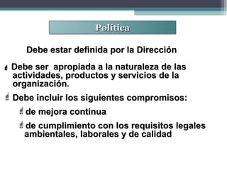 PolíticaPolítica
 Debe ser apropiada a la naturaleza de lasDebe ser apropiada a la naturaleza de las
actividades, productos y servicios de laactividades, productos y servicios de la
organización.organización.
 Debe incluir los siguientes compromisos:Debe incluir los siguientes compromisos:
de mejora continuade mejora continua
de cumplimiento con los requisitos legalesde cumplimiento con los requisitos legales
ambientales, laborales y de calidadambientales, laborales y de calidad
Debe estar definida por la DirecciónDebe estar definida por la Dirección
 