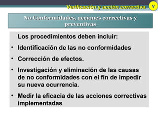 Verificación y acción correctivaVerificación y acción correctiva V
No Conformidades, acciones correctivas yNo Conformidades, acciones correctivas y
preventivaspreventivas
Los procedimientos deben incluir:Los procedimientos deben incluir:
• Identificación de las no conformidadesIdentificación de las no conformidades
• Corrección de efectos.Corrección de efectos.
• Investigación y eliminación de las causasInvestigación y eliminación de las causas
de no conformidades con el fin de impedirde no conformidades con el fin de impedir
su nueva ocurrencia.su nueva ocurrencia.
• Medir la eficacia de las acciones correctivasMedir la eficacia de las acciones correctivas
implementadasimplementadas
 