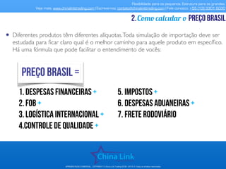 Flexibilidade para os pequenos. Estrutura para os grandes.
Veja mais: www.chinalinktrading.com | Escreva-nos: contato@chinalinktrading.com | Fale conosco: +55 (13) 3301 6030
APRESENTAÇÃO COMERCIAL - COPYRIGHT © China Link Trading 2008 - 2019 © Todos os direitos reservados
Como calcular o preço brasil2.
• Diferentes produtos têm diferentes alíquotas.Toda simulação de importação deve ser
estudada para ﬁcar claro qual é o melhor caminho para aquele produto em especíﬁco.
Há uma fórmula que pode facilitar o entendimento de vocês:
1.despesas financeiras +
2.fob +
3.logística internacional +
4.controle de qualidade +
5. Impostos +
6. Despesas aduaneiras +
7. frete rodoviário
preço brasil =
 