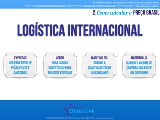 Flexibilidade para os pequenos. Estrutura para os grandes.
Veja mais: www.chinalinktrading.com | Escreva-nos: contato@chinalinktrading.com | Fale conosco: +55 (13) 3301 6030
APRESENTAÇÃO COMERCIAL - COPYRIGHT © China Link Trading 2008 - 2019 © Todos os direitos reservados
Como calcular o preço brasil2.
 