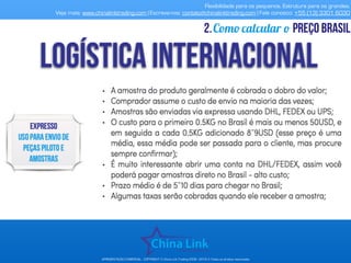 Flexibilidade para os pequenos. Estrutura para os grandes.
Veja mais: www.chinalinktrading.com | Escreva-nos: contato@chinalinktrading.com | Fale conosco: +55 (13) 3301 6030
APRESENTAÇÃO COMERCIAL - COPYRIGHT © China Link Trading 2008 - 2019 © Todos os direitos reservados
Como calcular o preço brasil2.
 