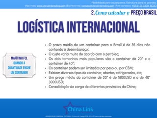 Flexibilidade para os pequenos. Estrutura para os grandes.
Veja mais: www.chinalinktrading.com | Escreva-nos: contato@chinalinktrading.com | Fale conosco: +55 (13) 3301 6030
APRESENTAÇÃO COMERCIAL - COPYRIGHT © China Link Trading 2008 - 2019 © Todos os direitos reservados
Como calcular o preço brasil2.
 