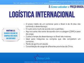 Flexibilidade para os pequenos. Estrutura para os grandes.
Veja mais: www.chinalinktrading.com | Escreva-nos: contato@chinalinktrading.com | Fale conosco: +55 (13) 3301 6030
APRESENTAÇÃO COMERCIAL - COPYRIGHT © China Link Trading 2008 - 2019 © Todos os direitos reservados
Como calcular o preço brasil2.
 