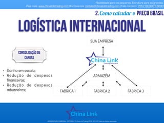 Flexibilidade para os pequenos. Estrutura para os grandes.
Veja mais: www.chinalinktrading.com | Escreva-nos: contato@chinalinktrading.com | Fale conosco: +55 (13) 3301 6030
APRESENTAÇÃO COMERCIAL - COPYRIGHT © China Link Trading 2008 - 2019 © Todos os direitos reservados
Como calcular o preço brasil2.
 