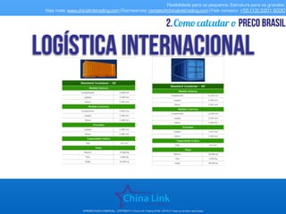 Flexibilidade para os pequenos. Estrutura para os grandes.
Veja mais: www.chinalinktrading.com | Escreva-nos: contato@chinalinktrading.com | Fale conosco: +55 (13) 3301 6030
APRESENTAÇÃO COMERCIAL - COPYRIGHT © China Link Trading 2008 - 2019 © Todos os direitos reservados
Como calcular o preço brasil2.
 