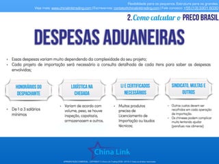 Flexibilidade para os pequenos. Estrutura para os grandes.
Veja mais: www.chinalinktrading.com | Escreva-nos: contato@chinalinktrading.com | Fale conosco: +55 (13) 3301 6030
APRESENTAÇÃO COMERCIAL - COPYRIGHT © China Link Trading 2008 - 2019 © Todos os direitos reservados
Como calcular o preço brasil2.
 