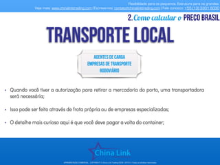 Flexibilidade para os pequenos. Estrutura para os grandes.
Veja mais: www.chinalinktrading.com | Escreva-nos: contato@chinalinktrading.com | Fale conosco: +55 (13) 3301 6030
APRESENTAÇÃO COMERCIAL - COPYRIGHT © China Link Trading 2008 - 2019 © Todos os direitos reservados
Como calcular o preço brasil2.
 
