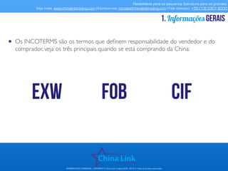 Flexibilidade para os pequenos. Estrutura para os grandes.
Veja mais: www.chinalinktrading.com | Escreva-nos: contato@chinalinktrading.com | Fale conosco: +55 (13) 3301 6030
APRESENTAÇÃO COMERCIAL - COPYRIGHT © China Link Trading 2008 - 2019 © Todos os direitos reservados
Informaçõesgerais1.
• Os INCOTERMS são os termos que deﬁnem responsabilidade do vendedor e do
comprador, veja os três principais quando se está comprando da China:
EXW FOB CIF
 