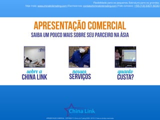APRESENTAÇÃO COMERCIAL - COPYRIGHT © China Link Trading 2008 - 2019 © Todos os direitos reservados
sobre a
china link
nossos
serviços
quanto
custa?
Flexibilidade para os pequenos. Estrutura para os grandes.
Veja mais: www.chinalinktrading.com | Escreva-nos: contato@chinalinktrading.com | Fale conosco: +55 (13) 3301 6030
apresentação comercial
saiba um pouco mais sobre seu parceiro na ásia
 