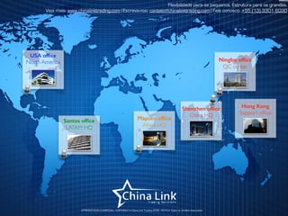 APRESENTAÇÃO COMERCIAL - COPYRIGHT © China Link Trading 2008 - 2019 © Todos os direitos reservados
Flexibilidade para os pequenos. Estrutura para os grandes.
Veja mais: www.chinalinktrading.com | Escreva-nos: contato@chinalinktrading.com | Fale conosco: +55 (13) 3301 6030
Maputo ofﬁce
Africa HQ
Santos ofﬁce
LATAM HQ
USA ofﬁce
North America Ningbo ofﬁce
QC center
Shenzhen ofﬁce
China HQ
Hong Kong
Support ofﬁce
 