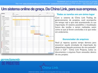 Flexibilidade para os pequenos. Estrutura para os grandes.
Veja mais: www.chinalinktrading.com | Escreva-nos: contato@chinalinktrading.com | Fale conosco: +55 (13) 3301 6030
APRESENTAÇÃO COMERCIAL - COPYRIGHT © China Link Trading 2008 - 2019 © Todos os direitos reservados
gerenciamento
de projetos
Todas as tarefas em um único lugar
Com o sistema da China Link Trading de
gerenciamento de projetos, você acompanha
em tempo real o que está acontecendo na sua
importação. O sistema possibilita a visualização
futura das tarefas a serem realizadas, assim
como as que já foram concluídas e as que estão
em andamento.
Umsistemaonlinedegraça.DaChinaLink,parasuaempresa.
Gerenciador de arquivos
Você já reparou quanto tempo demora para
encontrar aquela simulação de importação do
despachante daquele processo do ano passado?
Com o CLP - China Link Projects, todos os
documentos e arquivos ﬁcam anexados dentro
do seu projeto.
 